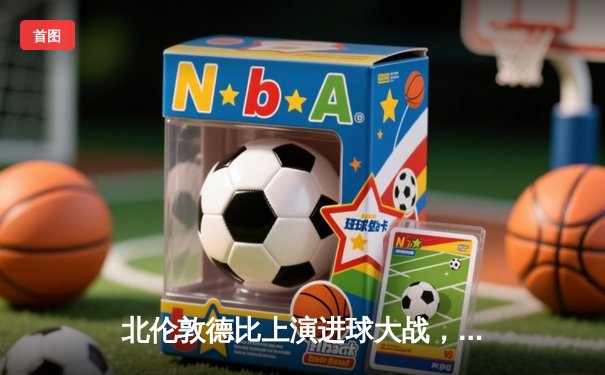 北伦敦德比上演进球大战，阿森纳3-2险胜热刺继续领跑