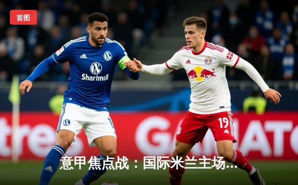 意甲焦点战：国际米兰主场力克尤文图斯，劳塔罗制胜球锁定胜局